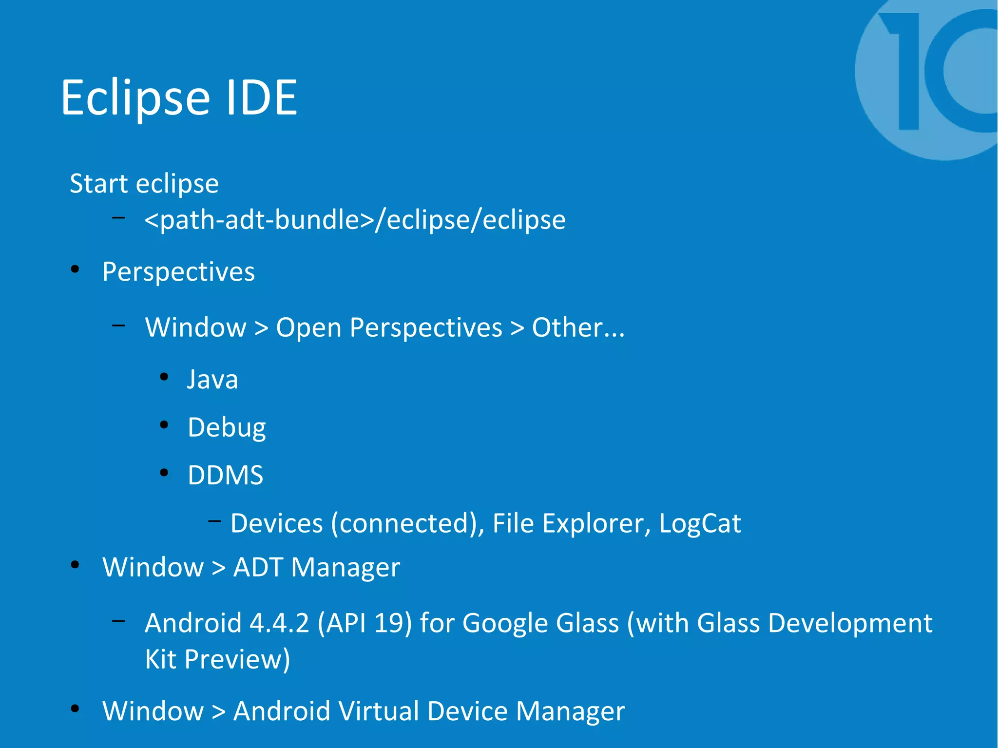 Eclipse IDE
Start eclipse
– <path-adt-bundle>/eclipse/eclipse
●
Perspectives
– Window > Open Perspectives > Other...
●
Java
●
Debug
●
DDMS
– Devices (connected), File Explorer, LogCat
●
Window > ADT Manager
– Android 4.4.2 (API 19) for Google Glass (with Glass Development
Kit Preview)
●
Window > Android Virtual Device Manager
 
