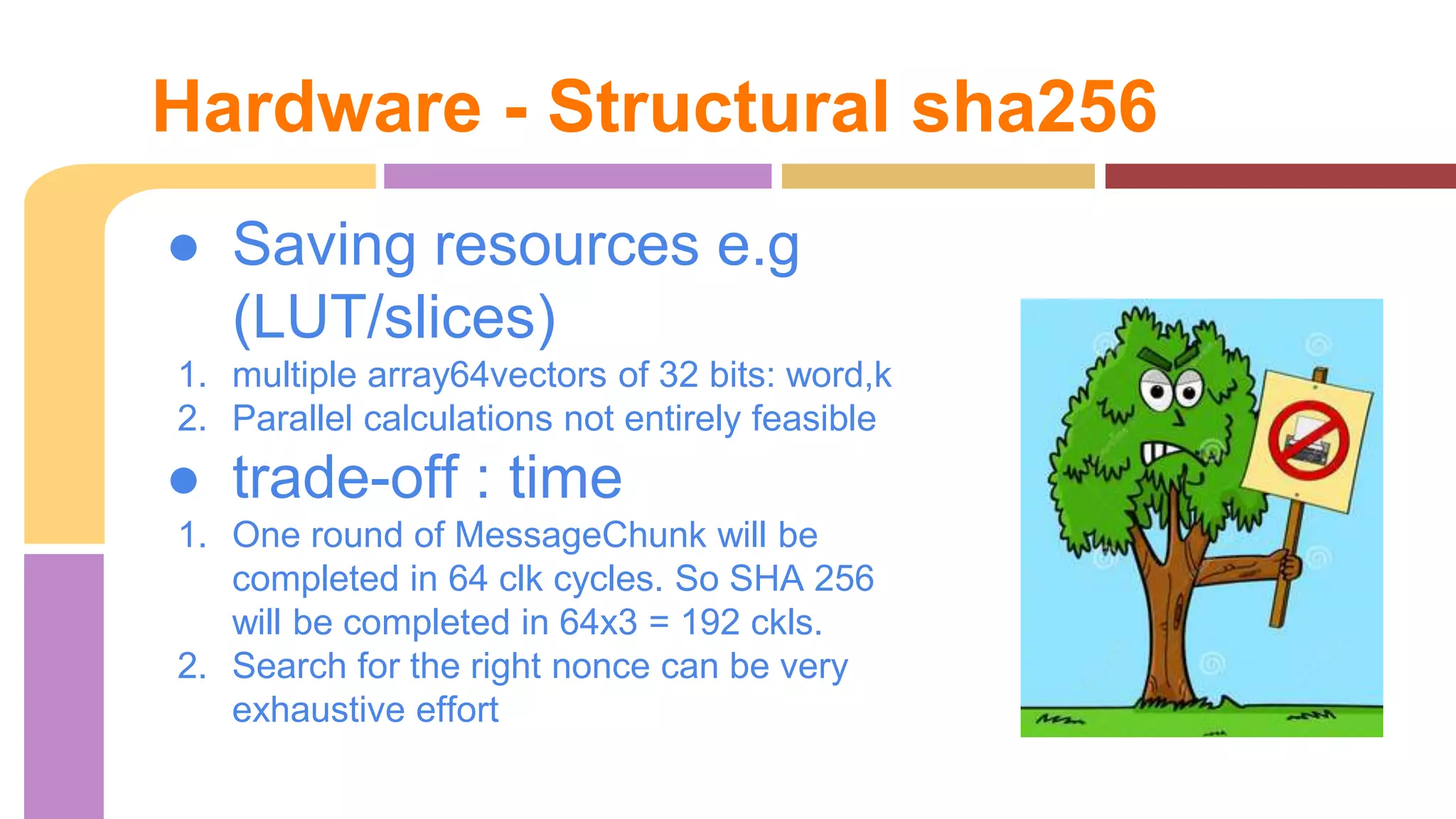 Hardware - Structural sha256 
● Saving resources e.g 
(LUT/slices) 
1. multiple array64vectors of 32 bits: word,k 
2. Parallel calculations not entirely feasible 
● trade-off : time 
1. One round of MessageChunk will be 
completed in 64 clk cycles. So SHA 256 
will be completed in 64x3 = 192 ckls. 
2. Search for the right nonce can be very 
exhaustive effort 
 