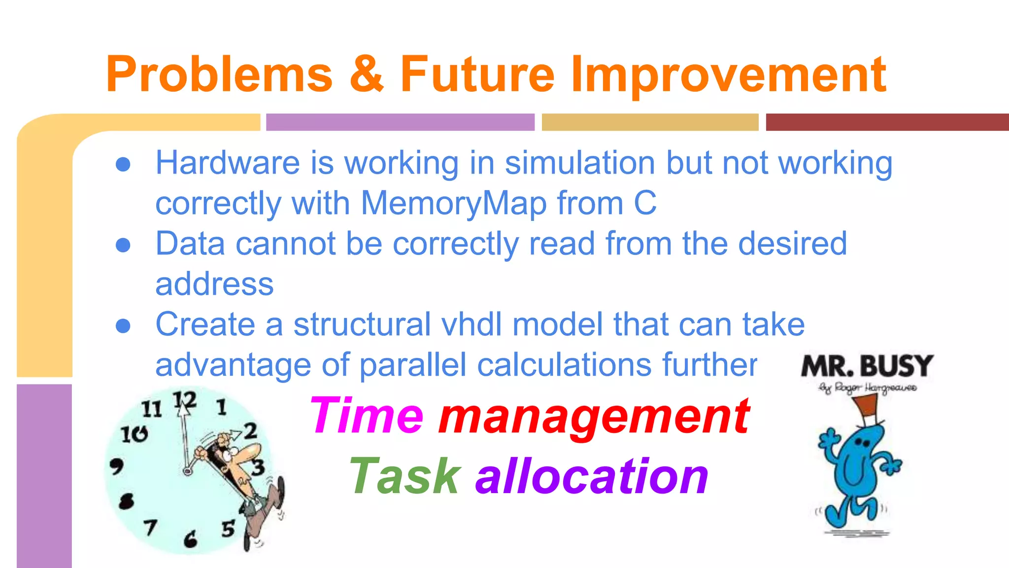 Problems & Future Improvement 
● Hardware is working in simulation but not working 
correctly with MemoryMap from C 
● Data cannot be correctly read from the desired 
address 
● Create a structural vhdl model that can take 
advantage of parallel calculations further 
Time management 
Task allocation 
 