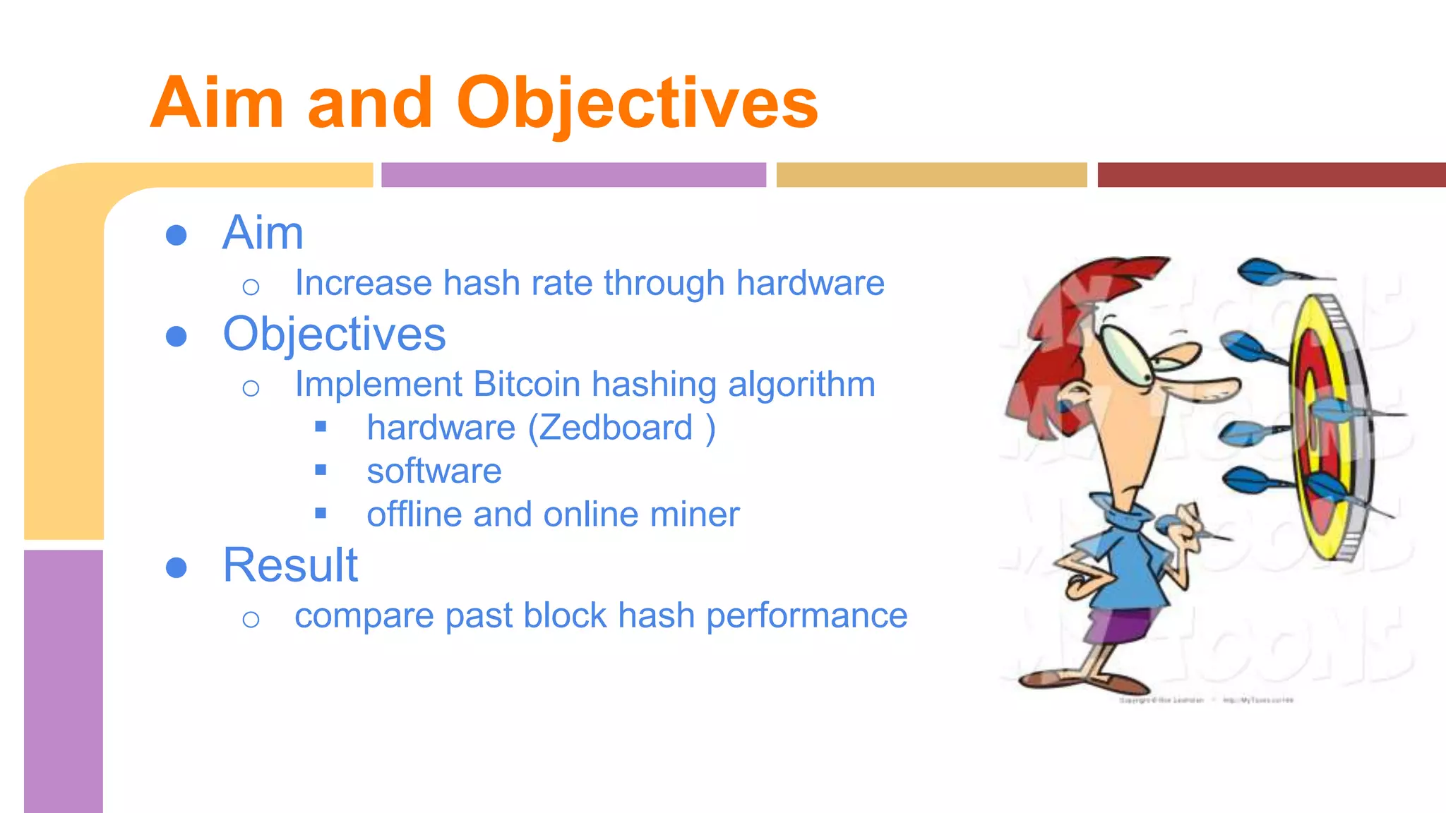 Aim and Objectives 
● Aim 
o Increase hash rate through hardware 
● Objectives 
o Implement Bitcoin hashing algorithm 
 hardware (Zedboard ) 
 software 
 offline and online miner 
● Result 
o compare past block hash performance 
 