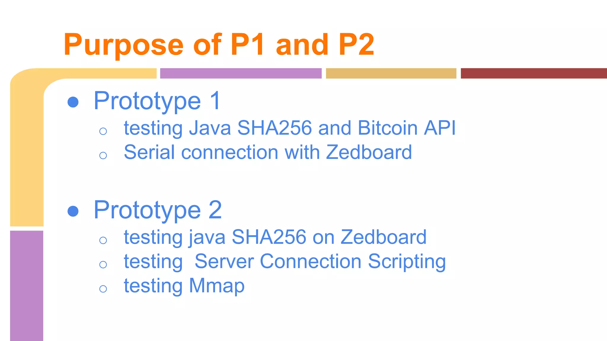 Purpose of P1 and P2 
● Prototype 1 
o testing Java SHA256 and Bitcoin API 
o Serial connection with Zedboard 
● Prototype 2 
o testing java SHA256 on Zedboard 
o testing Server Connection Scripting 
o testing Mmap 
 