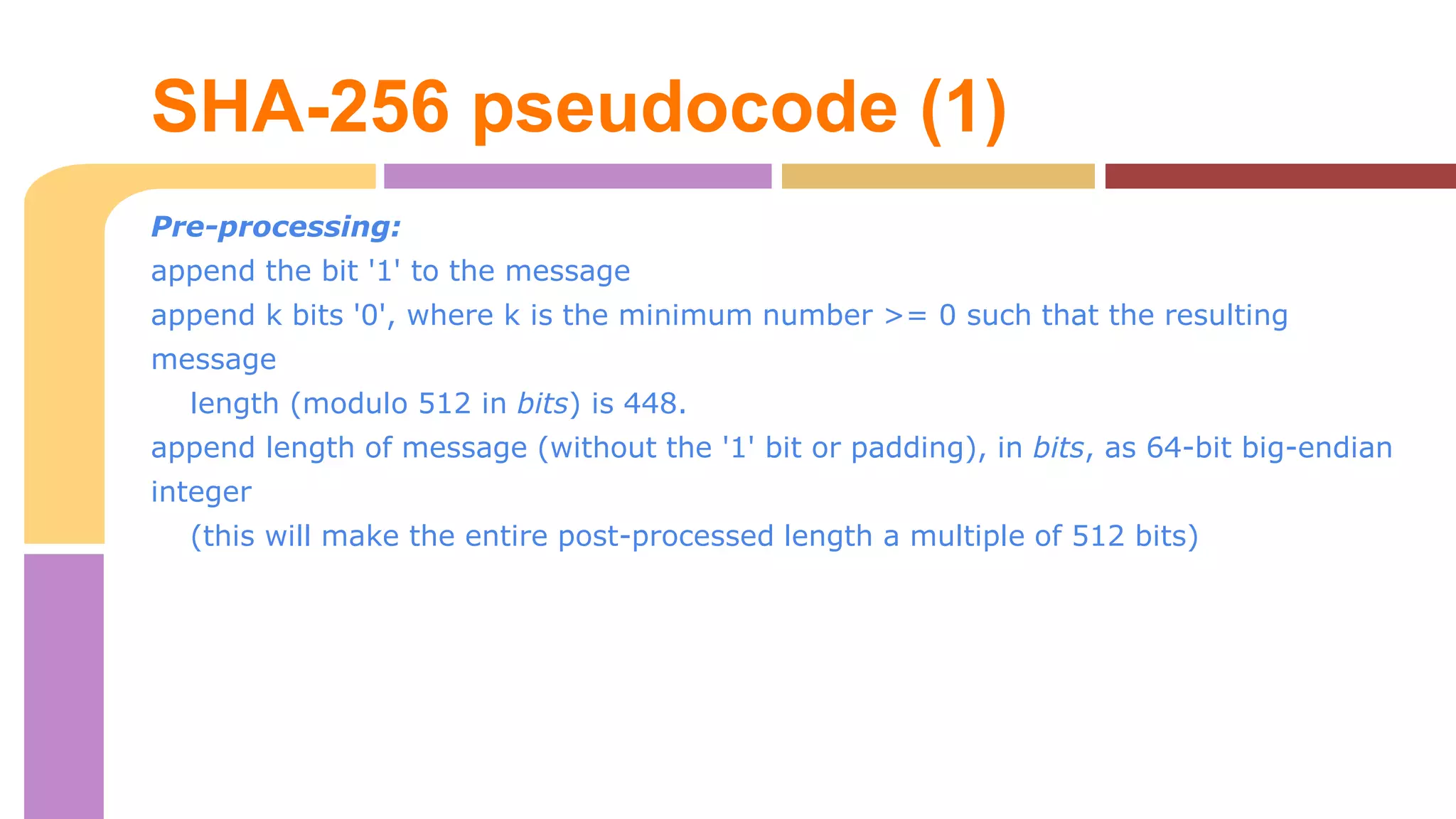 SHA-256 pseudocode (1) 
Pre-processing: 
append the bit '1' to the message 
append k bits '0', where k is the minimum number >= 0 such that the resulting 
message 
length (modulo 512 in bits) is 448. 
append length of message (without the '1' bit or padding), in bits, as 64-bit big-endian 
integer 
(this will make the entire post-processed length a multiple of 512 bits) 
 