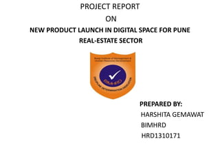 PROJECT REPORT 
ON 
NEW PRODUCT LAUNCH IN DIGITAL SPACE FOR PUNE 
REAL-ESTATE SECTOR 
PREPARED BY: 
HARSHITA GEMAWAT 
BIMHRD 
HRD1310171 
 
