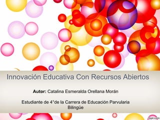 Innovación Educativa Con Recursos Abiertos 
Autor: Catalina Esmeralda Orellana Morán 
Estudiante de 4°de la Carrera de Educación Parvularia 
Bilingüe 
 