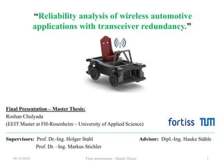 “Reliability analysis of wireless automotive 
applications with transceiver redundancy.” 
Final Presentation – Master Thesis: 
Roshan Chulyada 
(EEIT Master at FH-Rosenheim – University of Applied Science) 
Supervisors: Prof. Dr.-Ing. Holger Stahl Advisor: Dipl.-Ing. Hauke Stähle 
Prof. Dr. –Ing. Markus Stichler 
09.10.2014 Final presentation - Master Thesis 1 
 