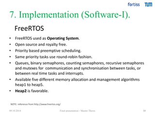 7. Implementation (Software-I). 
FreeRTOS 
• FreeRTOS used as Operating System. 
• Open source and royalty free. 
• Priority based preemptive scheduling. 
• Same priority tasks use round-robin fashion. 
• Queues, binary semaphores, counting semaphores, recursive semaphores 
34 
and mutexes for communication and synchronisation between tasks, or 
between real time tasks and interrupts. 
• Available five different memory allocation and management algorithms 
heap1 to heap5. 
• Heap2 is favorable. 
NOTE: reference from http://www.freertos.org/ 
09.10.2014 Final presentation - Master Thesis 
 