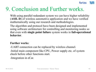 9. Conclusion and Further works. 
With using parallel redundant system we can have higher reliability 
(ASIL D) of wireless automotive application and we have verified 
mathematically using our research and methodologies. 
The algorithm and protocol have been designed and implemented 
using software architecture for controlling and monitoring nodes so 
that even with single point failure system works in fail-operational 
behavior. 
42 
Further works: 
-UART connection can be replaced by wireless channel. 
-Initial main component like CPU, Power supply etc. of system 
check before other functions start. 
-Integration in eCar. 
09.10.2014 Final presentation - Master Thesis 
 