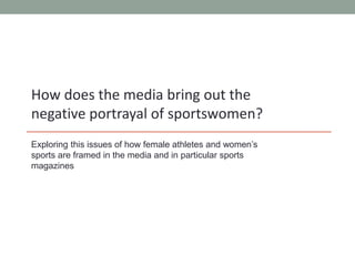 How does the media bring out the 
negative portrayal of sportswomen? 
Exploring this issues of how female athletes and women’s 
sports are framed in the media and in particular sports 
magazines 
 