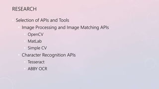RESEARCH 
• Selection of APIs and Tools 
• Image Processing and Image Matching APIs 
• OpenCV 
• MatLab 
• Simple CV 
• Ch...