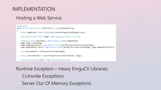 IMPLEMENTATION 
• Hosting a Web Service 
• Runtime Exception – Heavy EmguCV Libraries 
• Cv.Invoke Exceptions 
• Server Ou...