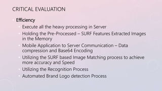 CRITICAL EVALUATION 
• Efficiency 
• Execute all the heavy processing in Server 
• Holding the Pre-Processed – SURF Featur...