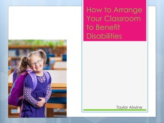 How to Arrange 
Your Classroom 
to Benefit 
Disabilities 
Taylor Alwine 
 