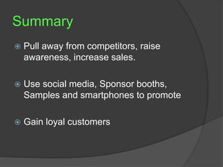 Summary 
 Pull away from competitors, raise 
awareness, increase sales. 
 Use social media, Sponsor booths, 
Samples and smartphones to promote 
 Gain loyal customers 
