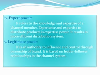 iCv.o Enxtp…e…rt. .power: 
It refers to the knowledge and expertise of a 
channel member. Experience and expertise to 
distribute products is expertise power. It results in 
more efficient distribution system. 
v. Legitimate power: 
It is an authority to influence and control through 
ownership of brand. It is based on leader-follower 
relationships in the channel system. 
 