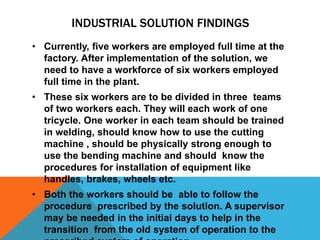 INDUSTRIAL SOLUTION FINDINGS
• Currently, five workers are employed full time at the
factory. After implementation of the solution, we
need to have a workforce of six workers employed
full time in the plant.
• These six workers are to be divided in three teams
of two workers each. They will each work of one
tricycle. One worker in each team should be trained
in welding, should know how to use the cutting
machine , should be physically strong enough to
use the bending machine and should know the
procedures for installation of equipment like
handles, brakes, wheels etc.
• Both the workers should be able to follow the
procedure prescribed by the solution. A supervisor
may be needed in the initial days to help in the
transition from the old system of operation to the
 