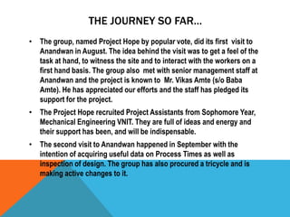 THE JOURNEY SO FAR…
• The group, named Project Hope by popular vote, did its first visit to
Anandwan in August. The idea behind the visit was to get a feel of the
task at hand, to witness the site and to interact with the workers on a
first hand basis. The group also met with senior management staff at
Anandwan and the project is known to Mr. Vikas Amte (s/o Baba
Amte). He has appreciated our efforts and the staff has pledged its
support for the project.
• The Project Hope recruited Project Assistants from Sophomore Year,
Mechanical Engineering VNIT. They are full of ideas and energy and
their support has been, and will be indispensable.
• The second visit to Anandwan happened in September with the
intention of acquiring useful data on Process Times as well as
inspection of design. The group has also procured a tricycle and is
making active changes to it.
 