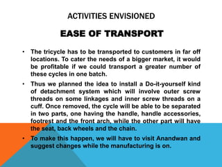 ACTIVITIES ENVISIONED
• The tricycle has to be transported to customers in far off
locations. To cater the needs of a bigger market, it would
be profitable if we could transport a greater number of
these cycles in one batch.
• Thus we planned the idea to install a Do-it-yourself kind
of detachment system which will involve outer screw
threads on some linkages and inner screw threads on a
cuff. Once removed, the cycle will be able to be separated
in two parts, one having the handle, handle accessories,
footrest and the front arch, while the other part will have
the seat, back wheels and the chain.
• To make this happen, we will have to visit Anandwan and
suggest changes while the manufacturing is on.
EASE OF TRANSPORT
 
