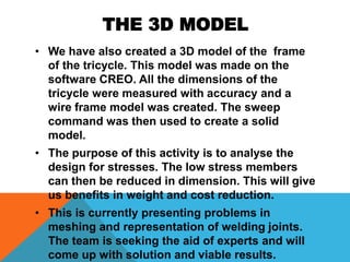 THE 3D MODEL
• We have also created a 3D model of the frame
of the tricycle. This model was made on the
software CREO. All the dimensions of the
tricycle were measured with accuracy and a
wire frame model was created. The sweep
command was then used to create a solid
model.
• The purpose of this activity is to analyse the
design for stresses. The low stress members
can then be reduced in dimension. This will give
us benefits in weight and cost reduction.
• This is currently presenting problems in
meshing and representation of welding joints.
The team is seeking the aid of experts and will
come up with solution and viable results.
 