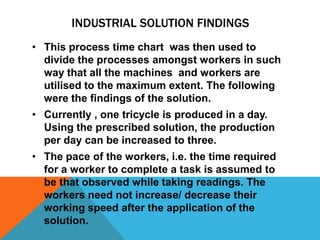INDUSTRIAL SOLUTION FINDINGS
• This process time chart was then used to
divide the processes amongst workers in such
way that all the machines and workers are
utilised to the maximum extent. The following
were the findings of the solution.
• Currently , one tricycle is produced in a day.
Using the prescribed solution, the production
per day can be increased to three.
• The pace of the workers, i.e. the time required
for a worker to complete a task is assumed to
be that observed while taking readings. The
workers need not increase/ decrease their
working speed after the application of the
solution.
 