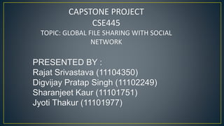 CAPSTONE PROJECT
CSE445
TOPIC: GLOBAL FILE SHARING WITH SOCIAL
NETWORK
PRESENTED BY :
Rajat Srivastava (11104350)
Digvijay Pratap Singh (11102249)
Sharanjeet Kaur (11101751)
Jyoti Thakur (11101977)
 