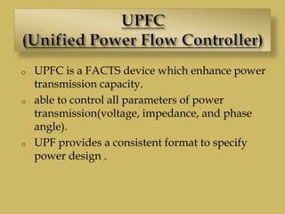 o UPFC is a FACTS device which enhance power
transmission capacity.
o able to control all parameters of power
transmission(voltage, impedance, and phase
angle).
o UPF provides a consistent format to specify
power design .
 