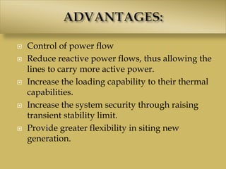  Control of power flow
 Reduce reactive power flows, thus allowing the
lines to carry more active power.
 Increase the loading capability to their thermal
capabilities.
 Increase the system security through raising
transient stability limit.
 Provide greater flexibility in siting new
generation.
 