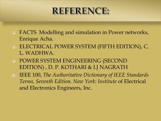  FACTS Modelling and simulation in Power networks,
Enrique Acha.
 ELECTRICAL POWER SYSTEM (FIFTH EDITION), C.
L. WADHWA.
 POWER SYSTEM ENGINEERING (SECOND
EDITION) , D. P. KOTHARI & I.J NAGRATH
 IEEE 100, The Authoritative Dictionary of IEEE Standards
Terms, Seventh Edition. New York: Institute of Electrical
and Electronics Engineers, Inc.
 
