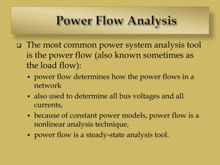  The most common power system analysis tool
is the power flow (also known sometimes as
the load flow):
 power flow determines how the power flows in a
network
 also used to determine all bus voltages and all
currents,
 because of constant power models, power flow is a
nonlinear analysis technique,
 power flow is a steady-state analysis tool.
 