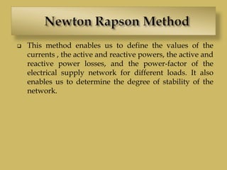  This method enables us to define the values of the
currents , the active and reactive powers, the active and
reactive power losses, and the power-factor of the
electrical supply network for different loads. It also
enables us to determine the degree of stability of the
network.
 