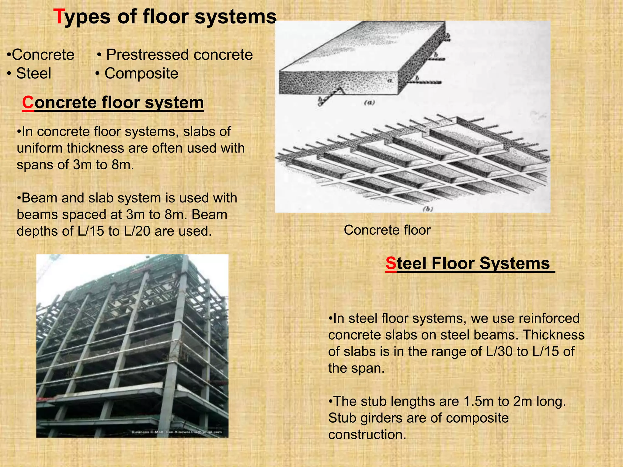 Types of floor systems
•In concrete floor systems, slabs of
uniform thickness are often used with
spans of 3m to 8m.
•Beam and slab system is used with
beams spaced at 3m to 8m. Beam
depths of L/15 to L/20 are used.
Concrete floor system
Concrete floor
Steel Floor Systems
•In steel floor systems, we use reinforced
concrete slabs on steel beams. Thickness
of slabs is in the range of L/30 to L/15 of
the span.
•The stub lengths are 1.5m to 2m long.
Stub girders are of composite
construction.
•Concrete • Prestressed concrete
• Steel • Composite
 