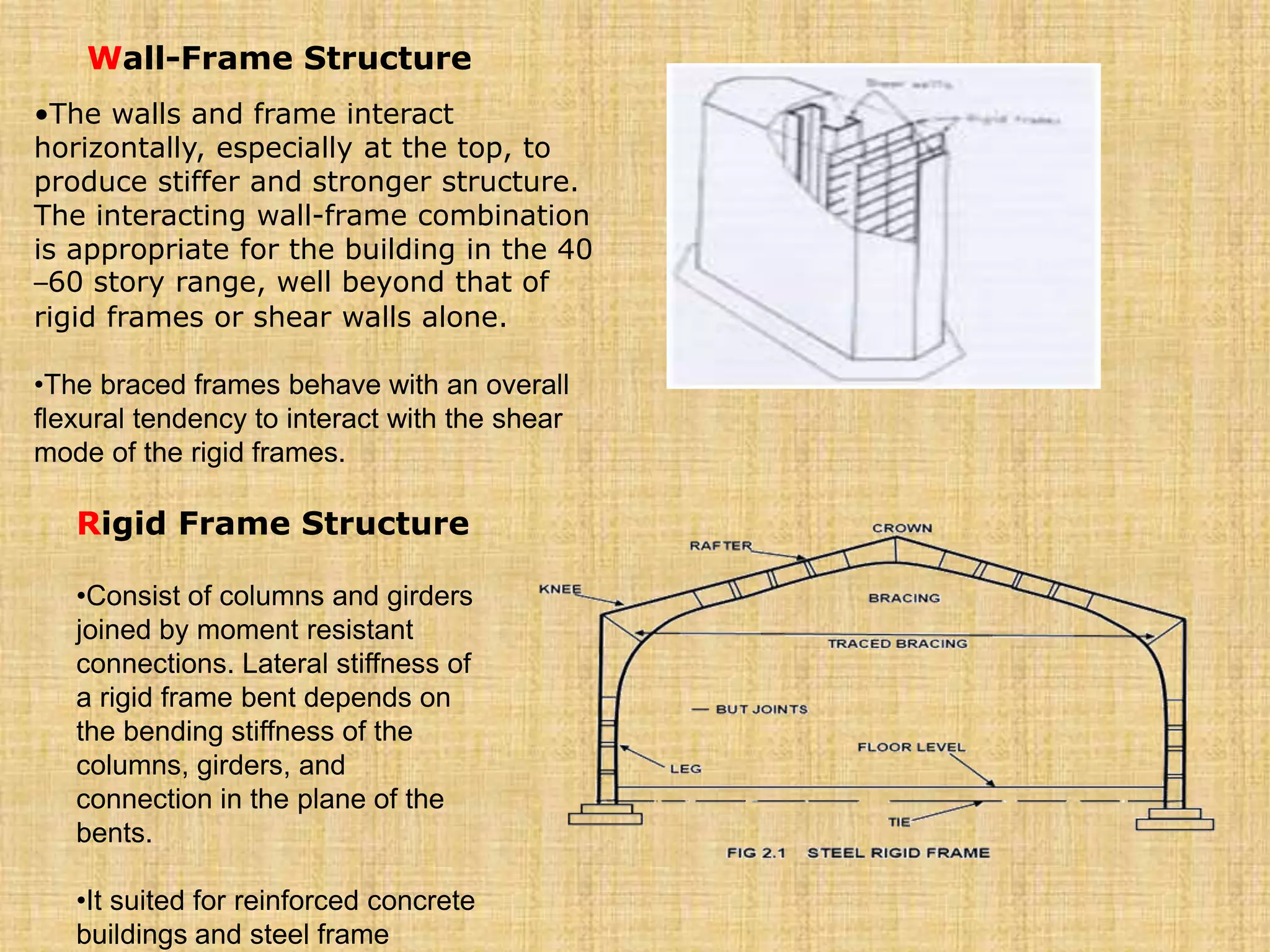 Wall-Frame Structure
•The walls and frame interact
horizontally, especially at the top, to
produce stiffer and stronger structure.
The interacting wall-frame combination
is appropriate for the building in the 40
–60 story range, well beyond that of
rigid frames or shear walls alone.
•The braced frames behave with an overall
flexural tendency to interact with the shear
mode of the rigid frames.
Rigid Frame Structure
•Consist of columns and girders
joined by moment resistant
connections. Lateral stiffness of
a rigid frame bent depends on
the bending stiffness of the
columns, girders, and
connection in the plane of the
bents.
•It suited for reinforced concrete
buildings and steel frame
 