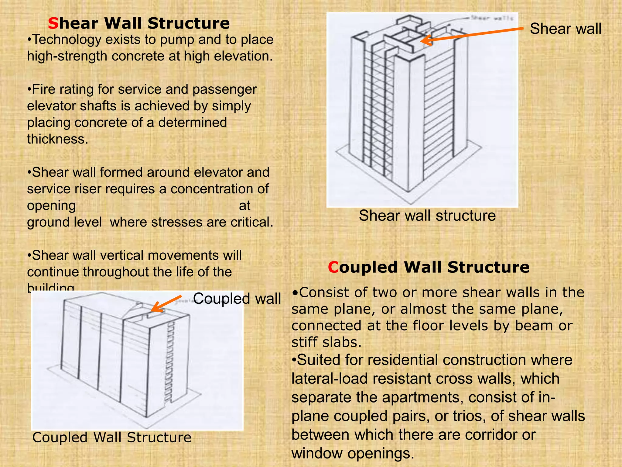 Shear Wall Structure
•Technology exists to pump and to place
high-strength concrete at high elevation.
•Fire rating for service and passenger
elevator shafts is achieved by simply
placing concrete of a determined
thickness.
•Shear wall formed around elevator and
service riser requires a concentration of
opening at
ground level where stresses are critical.
•Shear wall vertical movements will
continue throughout the life of the
building.
Coupled Wall Structure
•Consist of two or more shear walls in the
same plane, or almost the same plane,
connected at the floor levels by beam or
stiff slabs.
•Suited for residential construction where
lateral-load resistant cross walls, which
separate the apartments, consist of in-
plane coupled pairs, or trios, of shear walls
between which there are corridor or
window openings.
Shear wall structure
Shear wall
Coupled wall
Coupled Wall Structure
 