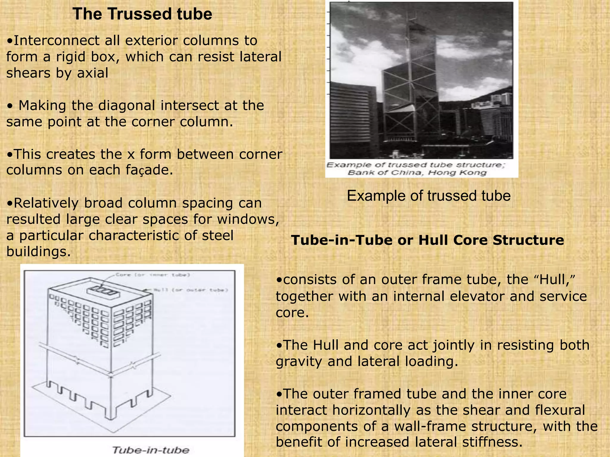 The Trussed tube
•Interconnect all exterior columns to
form a rigid box, which can resist lateral
shears by axial
• Making the diagonal intersect at the
same point at the corner column.
•This creates the x form between corner
columns on each façade.
•Relatively broad column spacing can
resulted large clear spaces for windows,
a particular characteristic of steel
buildings.
Example of trussed tube
Tube-in-Tube or Hull Core Structure
•consists of an outer frame tube, the “Hull,”
together with an internal elevator and service
core.
•The Hull and core act jointly in resisting both
gravity and lateral loading.
•The outer framed tube and the inner core
interact horizontally as the shear and flexural
components of a wall-frame structure, with the
benefit of increased lateral stiffness.
 