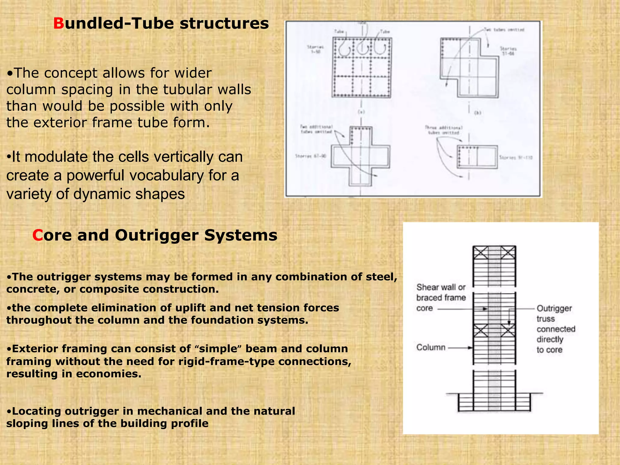 Bundled-Tube structures
•The concept allows for wider
column spacing in the tubular walls
than would be possible with only
the exterior frame tube form.
•It modulate the cells vertically can
create a powerful vocabulary for a
variety of dynamic shapes
Core and Outrigger Systems
•The outrigger systems may be formed in any combination of steel,
concrete, or composite construction.
•the complete elimination of uplift and net tension forces
throughout the column and the foundation systems.
•Exterior framing can consist of “simple” beam and column
framing without the need for rigid-frame-type connections,
resulting in economies.
•Locating outrigger in mechanical and the natural
sloping lines of the building profile
 
