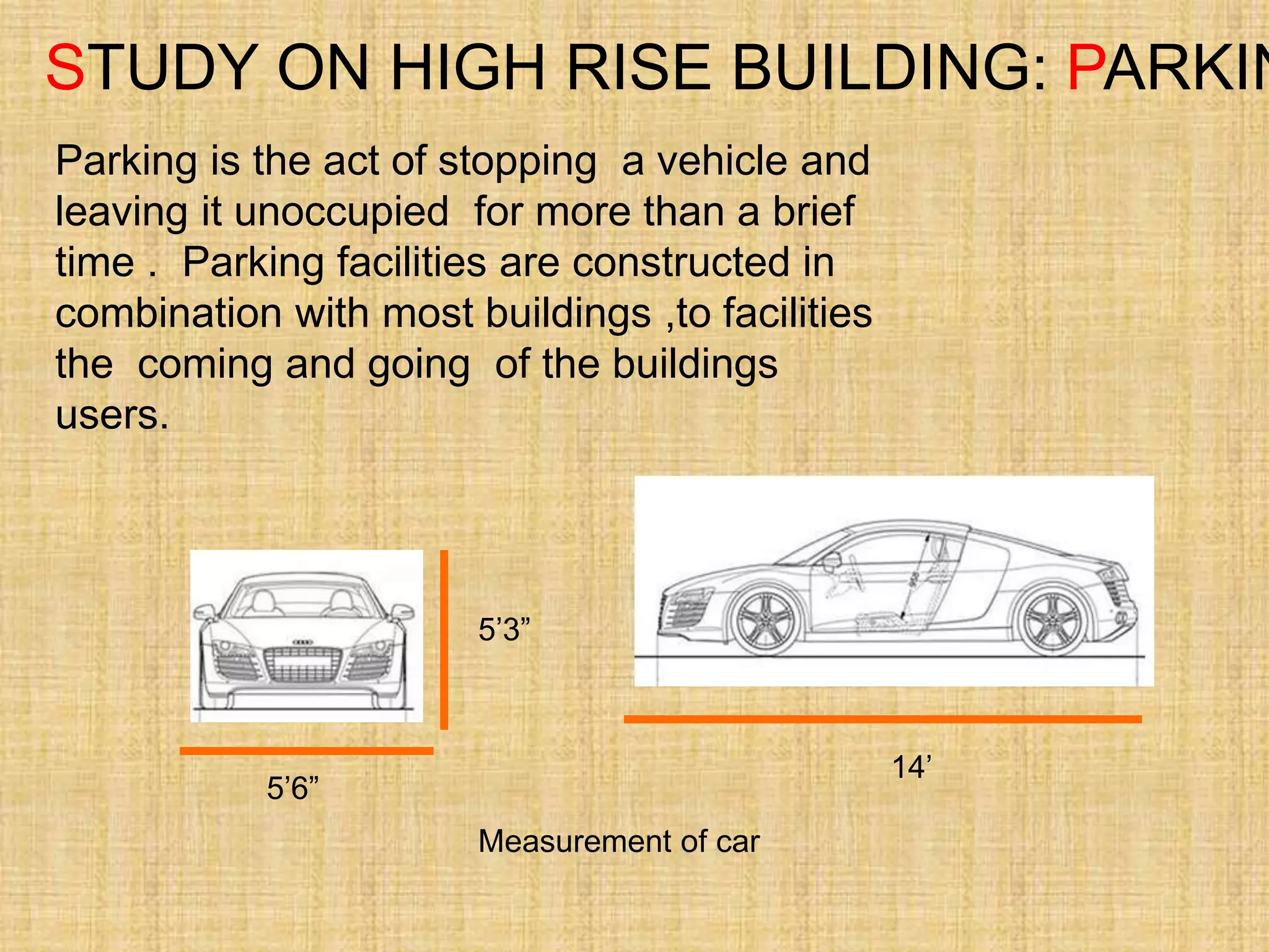 STUDY ON HIGH RISE BUILDING: PARKIN
Parking is the act of stopping a vehicle and
leaving it unoccupied for more than a brief
time . Parking facilities are constructed in
combination with most buildings ,to facilities
the coming and going of the buildings
users.
5’6”
5’3”
14’
Measurement of car
 