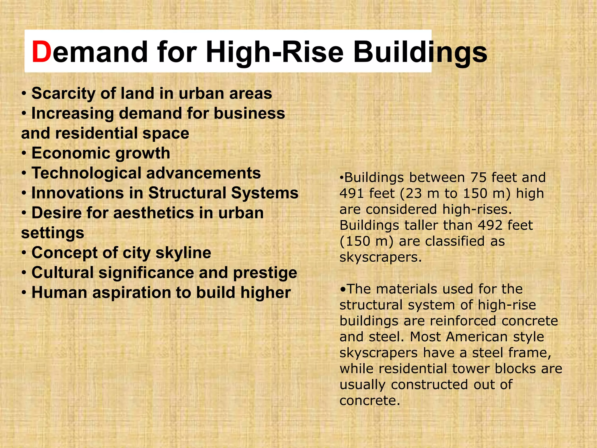• Scarcity of land in urban areas
• Increasing demand for business
and residential space
• Economic growth
• Technological advancements
• Innovations in Structural Systems
• Desire for aesthetics in urban
settings
• Concept of city skyline
• Cultural significance and prestige
• Human aspiration to build higher
Demand for High-Rise Buildings
•Buildings between 75 feet and
491 feet (23 m to 150 m) high
are considered high-rises.
Buildings taller than 492 feet
(150 m) are classified as
skyscrapers.
•The materials used for the
structural system of high-rise
buildings are reinforced concrete
and steel. Most American style
skyscrapers have a steel frame,
while residential tower blocks are
usually constructed out of
concrete.
 