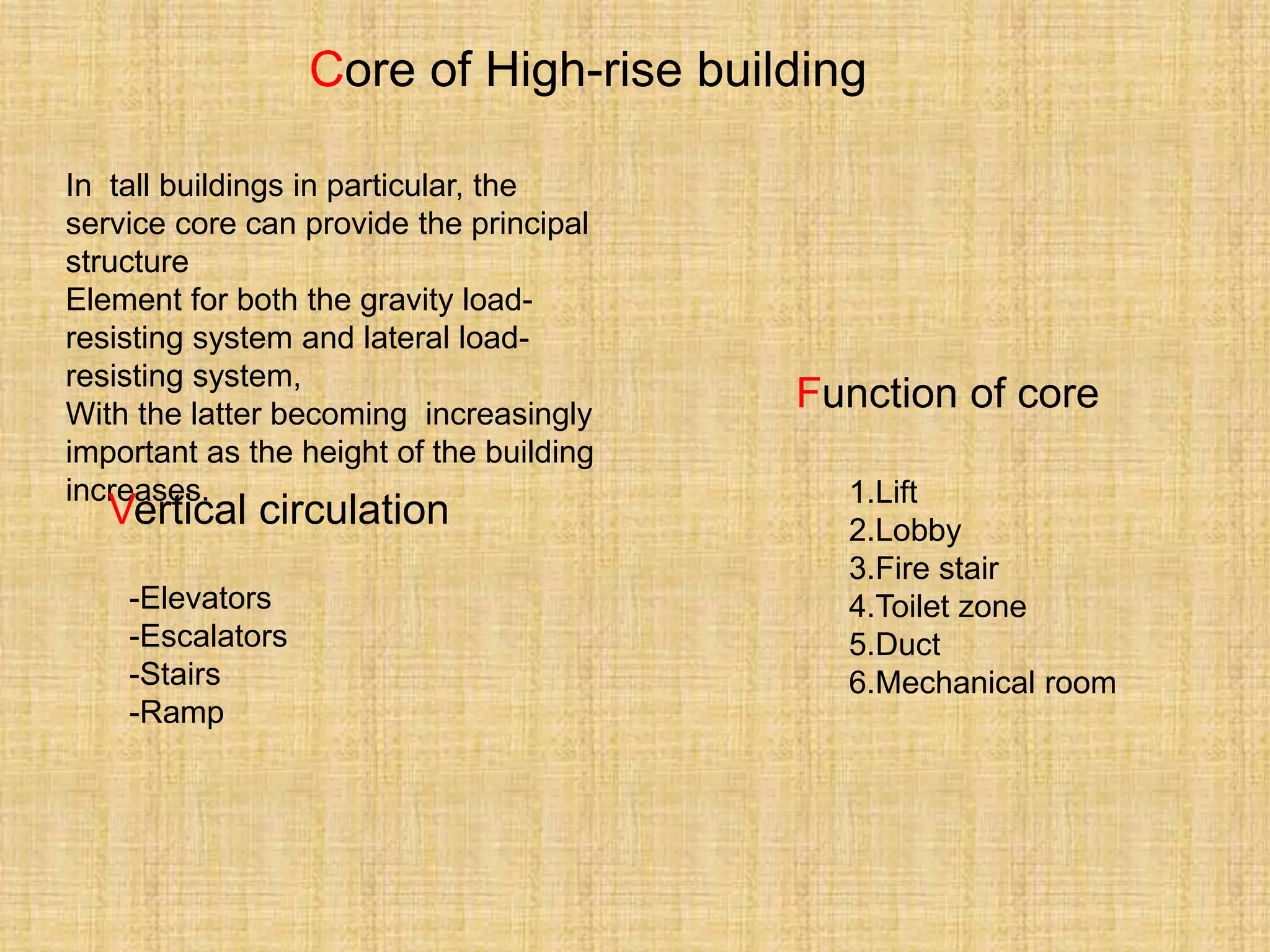 Core of High-rise building
In tall buildings in particular, the
service core can provide the principal
structure
Element for both the gravity load-
resisting system and lateral load-
resisting system,
With the latter becoming increasingly
important as the height of the building
increases.
Function of core
Vertical circulation 1.Lift
2.Lobby
3.Fire stair
4.Toilet zone
5.Duct
6.Mechanical room
-Elevators
-Escalators
-Stairs
-Ramp
 