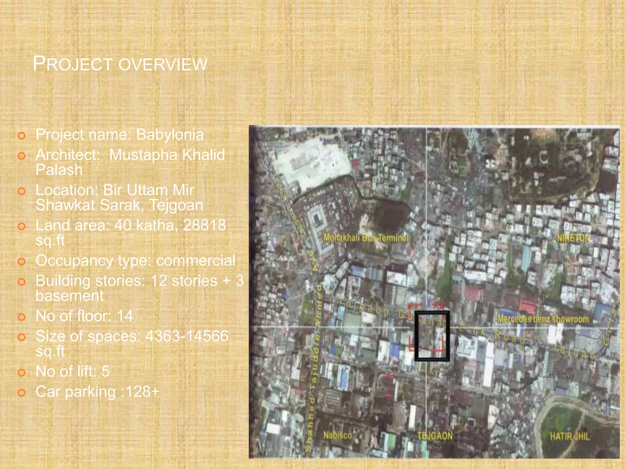 PROJECT OVERVIEW
 Project name: Babylonia
 Architect: Mustapha Khalid
Palash
 Location: Bir Uttam Mir
Shawkat Sarak, Tejgoan
 Land area: 40 katha, 28818
sq.ft
 Occupancy type: commercial
 Building stories: 12 stories + 3
basement
 No of floor: 14
 Size of spaces: 4363-14566
sq.ft
 No of lift: 5
 Car parking :128+
 