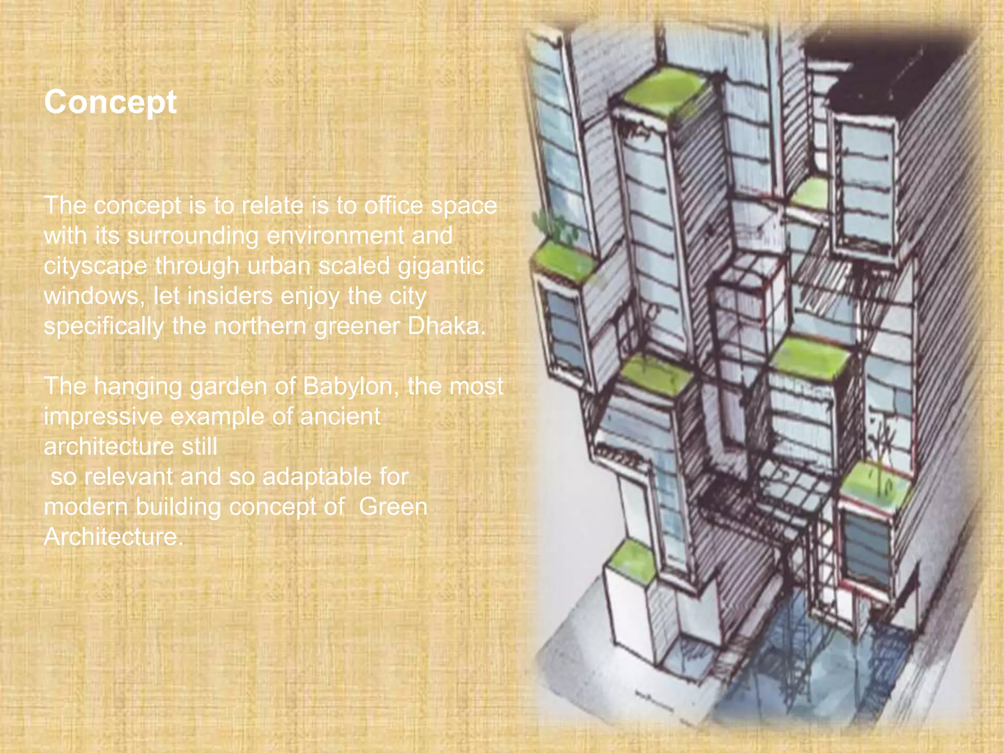 Concept
The concept is to relate is to office space
with its surrounding environment and
cityscape through urban scaled gigantic
windows, let insiders enjoy the city
specifically the northern greener Dhaka.
The hanging garden of Babylon, the most
impressive example of ancient
architecture still
so relevant and so adaptable for
modern building concept of Green
Architecture.
 