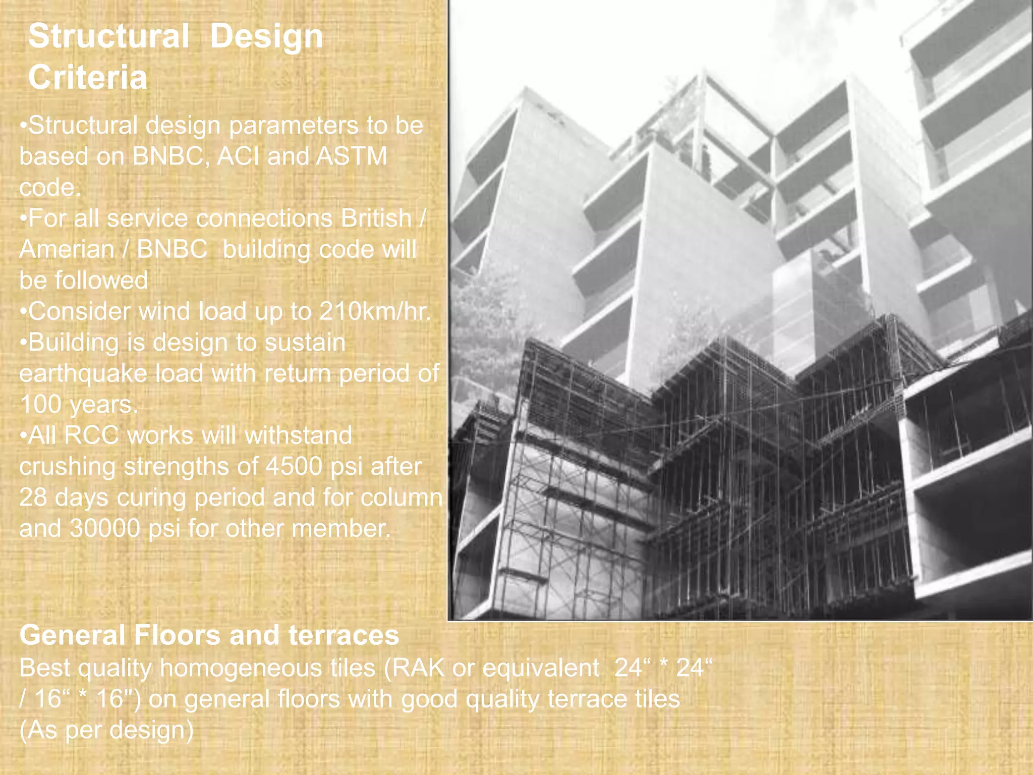 Structural Design
Criteria
•Structural design parameters to be
based on BNBC, ACI and ASTM
code.
•For all service connections British /
Amerian / BNBC building code will
be followed
•Consider wind load up to 210km/hr.
•Building is design to sustain
earthquake load with return period of
100 years.
•All RCC works will withstand
crushing strengths of 4500 psi after
28 days curing period and for column
and 30000 psi for other member.
General Floors and terraces
Best quality homogeneous tiles (RAK or equivalent 24“ * 24“
/ 16“ * 16") on general floors with good quality terrace tiles
(As per design)
 