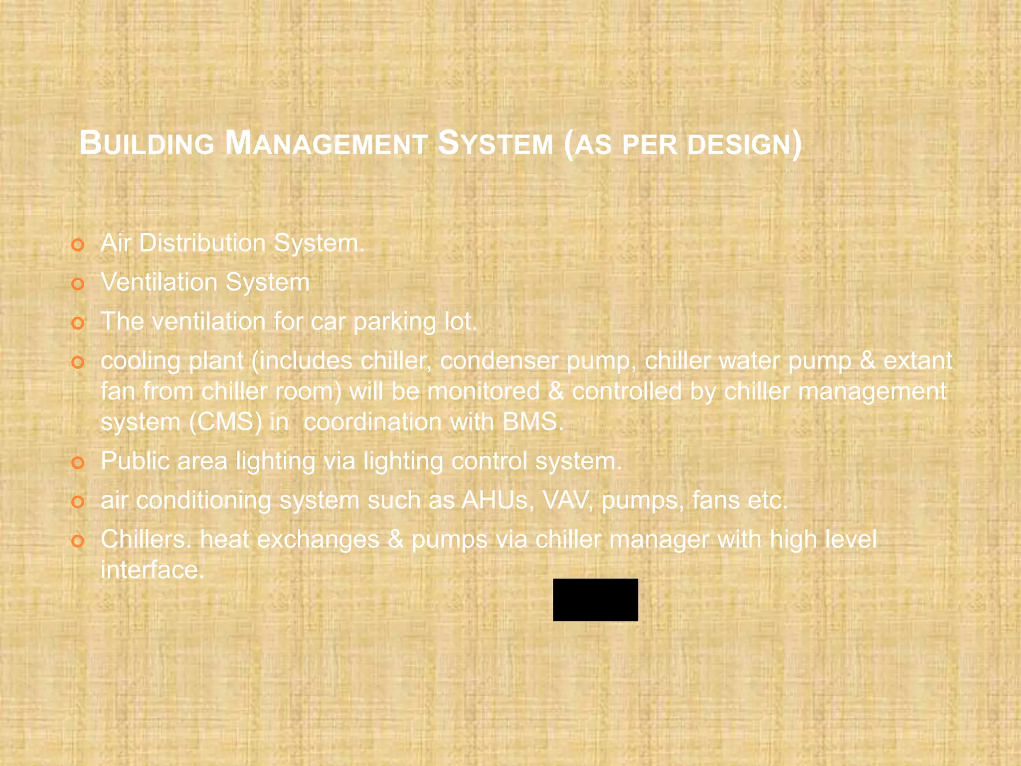 BUILDING MANAGEMENT SYSTEM (AS PER DESIGN)
 Air Distribution System.
 Ventilation System
 The ventilation for car parking lot.
 cooling plant (includes chiller, condenser pump, chiller water pump & extant
fan from chiller room) will be monitored & controlled by chiller management
system (CMS) in coordination with BMS.
 Public area lighting via lighting control system.
 air conditioning system such as AHUs, VAV, pumps, fans etc.
 Chillers. heat exchanges & pumps via chiller manager with high level
interface.
 