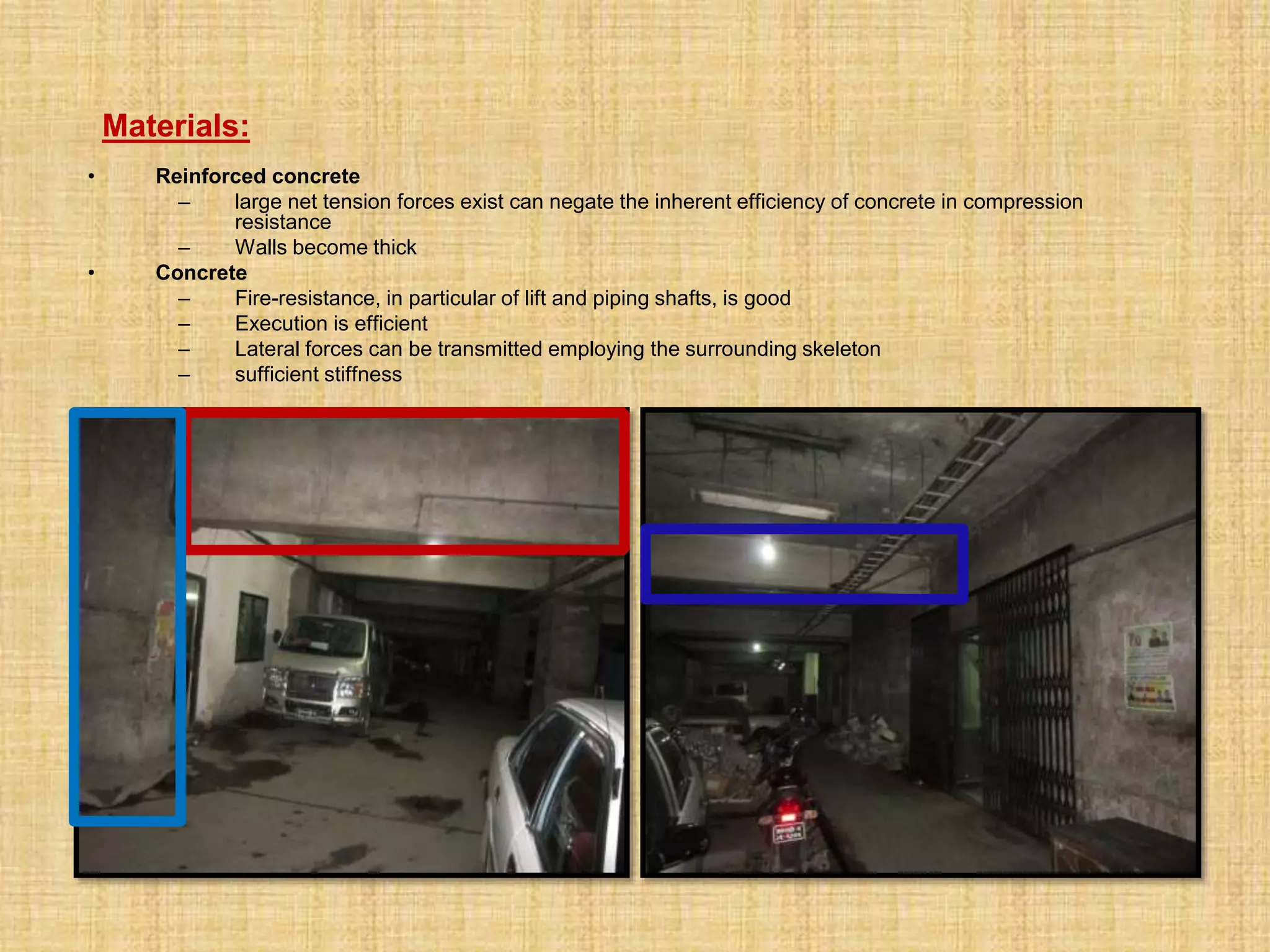 • Reinforced concrete
– large net tension forces exist can negate the inherent efficiency of concrete in compression
resistance
– Walls become thick
• Concrete
– Fire-resistance, in particular of lift and piping shafts, is good
– Execution is efficient
– Lateral forces can be transmitted employing the surrounding skeleton
– sufficient stiffness
Materials:
 