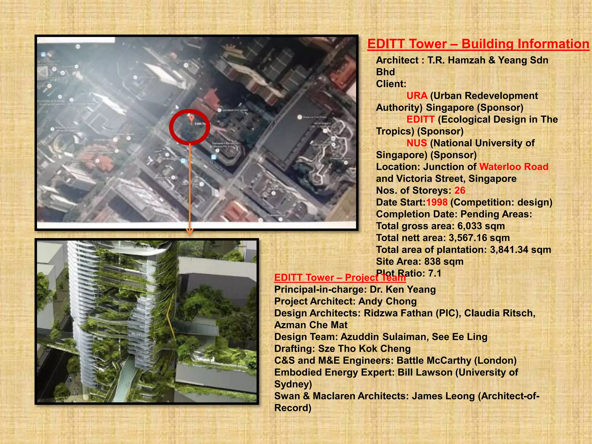 Architect : T.R. Hamzah & Yeang Sdn
Bhd
Client:
URA (Urban Redevelopment
Authority) Singapore (Sponsor)
EDITT (Ecological Design in The
Tropics) (Sponsor)
NUS (National University of
Singapore) (Sponsor)
Location: Junction of Waterloo Road
and Victoria Street, Singapore
Nos. of Storeys: 26
Date Start:1998 (Competition: design)
Completion Date: Pending Areas:
Total gross area: 6,033 sqm
Total nett area: 3,567.16 sqm
Total area of plantation: 3,841.34 sqm
Site Area: 838 sqm
Plot Ratio: 7.1EDITT Tower – Project Team
Principal-in-charge: Dr. Ken Yeang
Project Architect: Andy Chong
Design Architects: Ridzwa Fathan (PIC), Claudia Ritsch,
Azman Che Mat
Design Team: Azuddin Sulaiman, See Ee Ling
Drafting: Sze Tho Kok Cheng
C&S and M&E Engineers: Battle McCarthy (London)
Embodied Energy Expert: Bill Lawson (University of
Sydney)
Swan & Maclaren Architects: James Leong (Architect-of-
Record)
EDITT Tower – Building Information
 