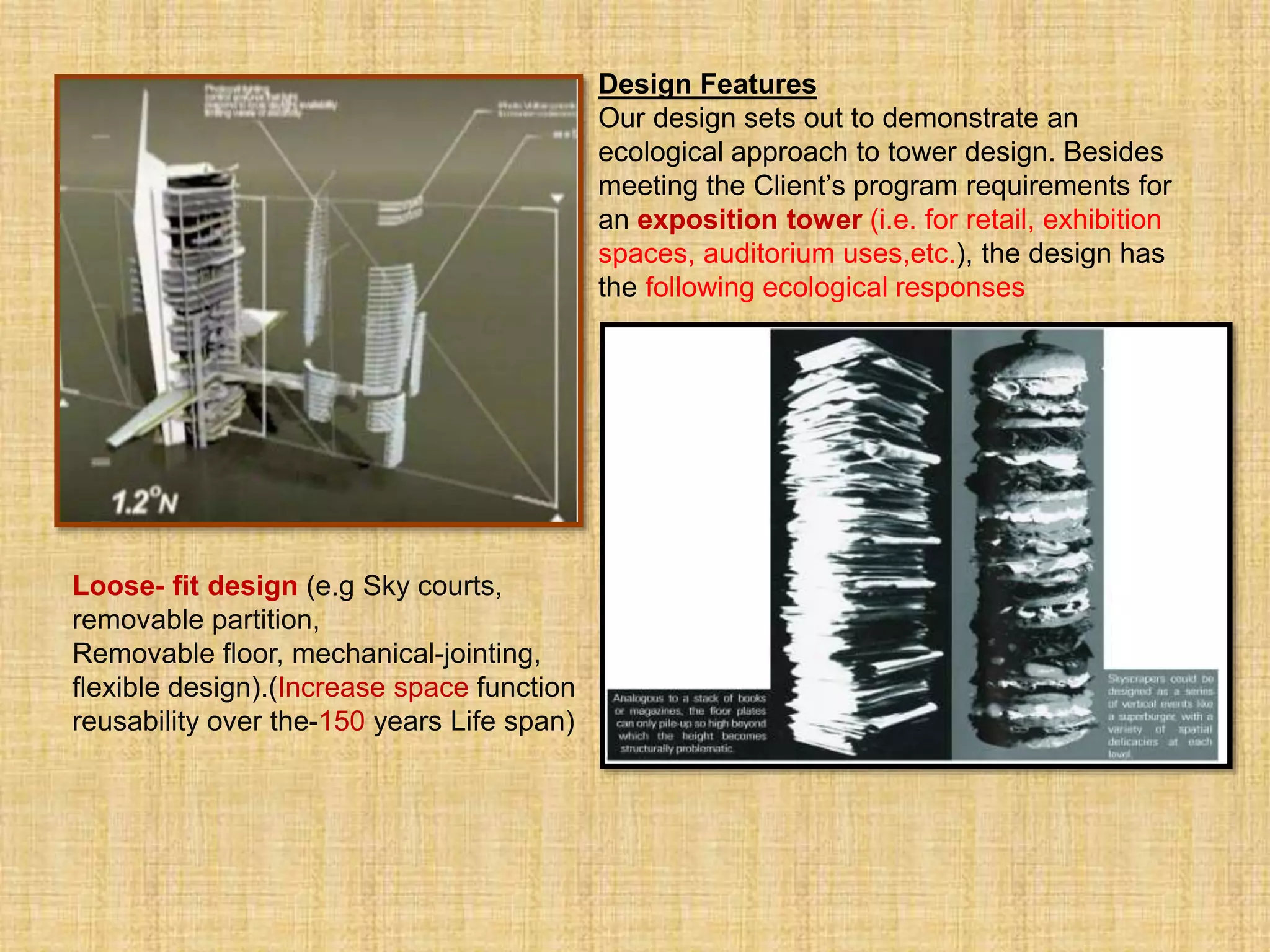 Design Features
Our design sets out to demonstrate an
ecological approach to tower design. Besides
meeting the Client’s program requirements for
an exposition tower (i.e. for retail, exhibition
spaces, auditorium uses,etc.), the design has
the following ecological responses
Loose- fit design (e.g Sky courts,
removable partition,
Removable floor, mechanical-jointing,
flexible design).(Increase space function
reusability over the-150 years Life span) .
 