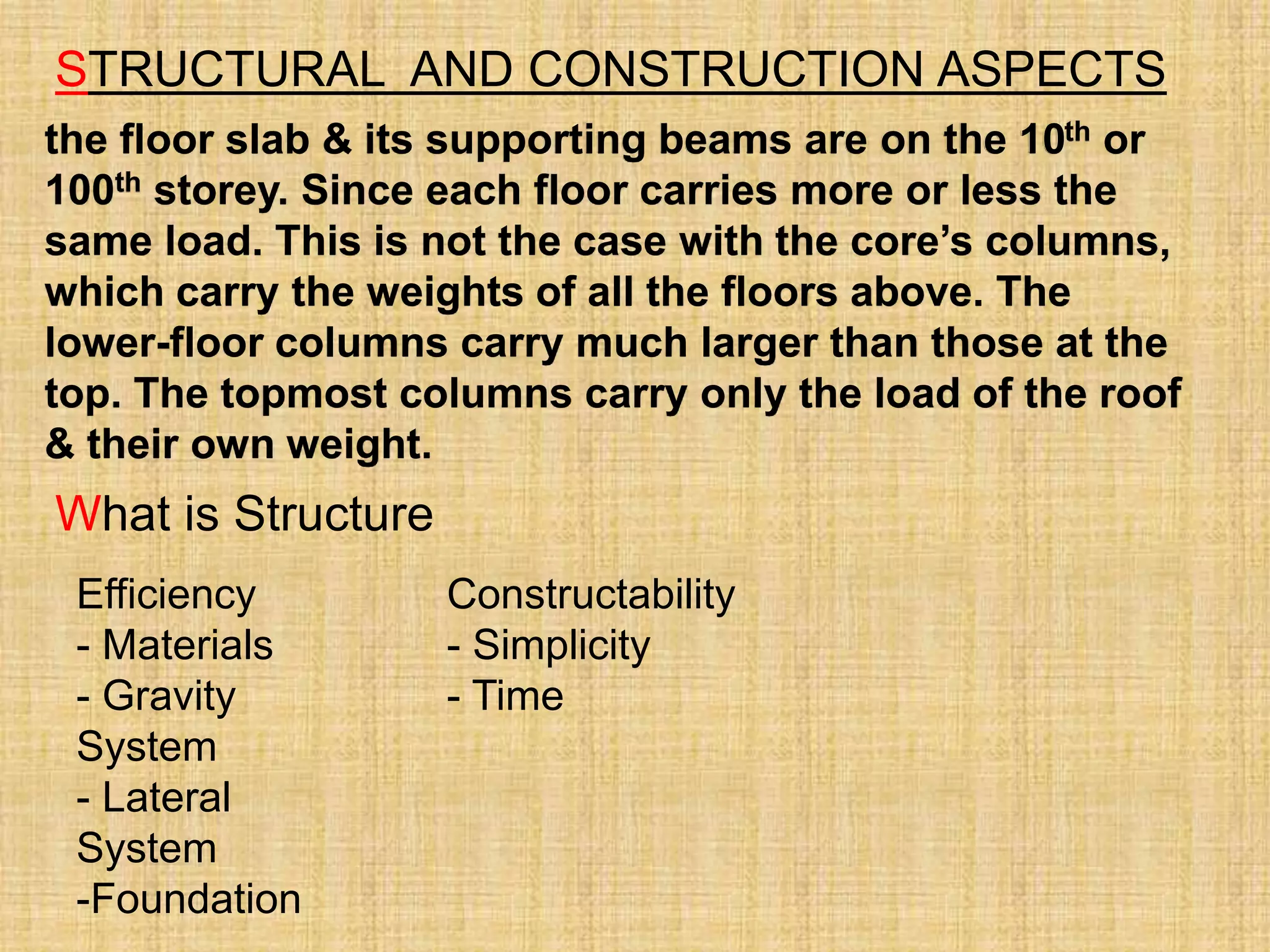 STRUCTURAL AND CONSTRUCTION ASPECTS
the floor slab & its supporting beams are on the 10th or
100th storey. Since each floor carries more or less the
same load. This is not the case with the core’s columns,
which carry the weights of all the floors above. The
lower-floor columns carry much larger than those at the
top. The topmost columns carry only the load of the roof
& their own weight.
What is Structure
Efficiency
- Materials
- Gravity
System
- Lateral
System
-Foundation
Constructability
- Simplicity
- Time
 
