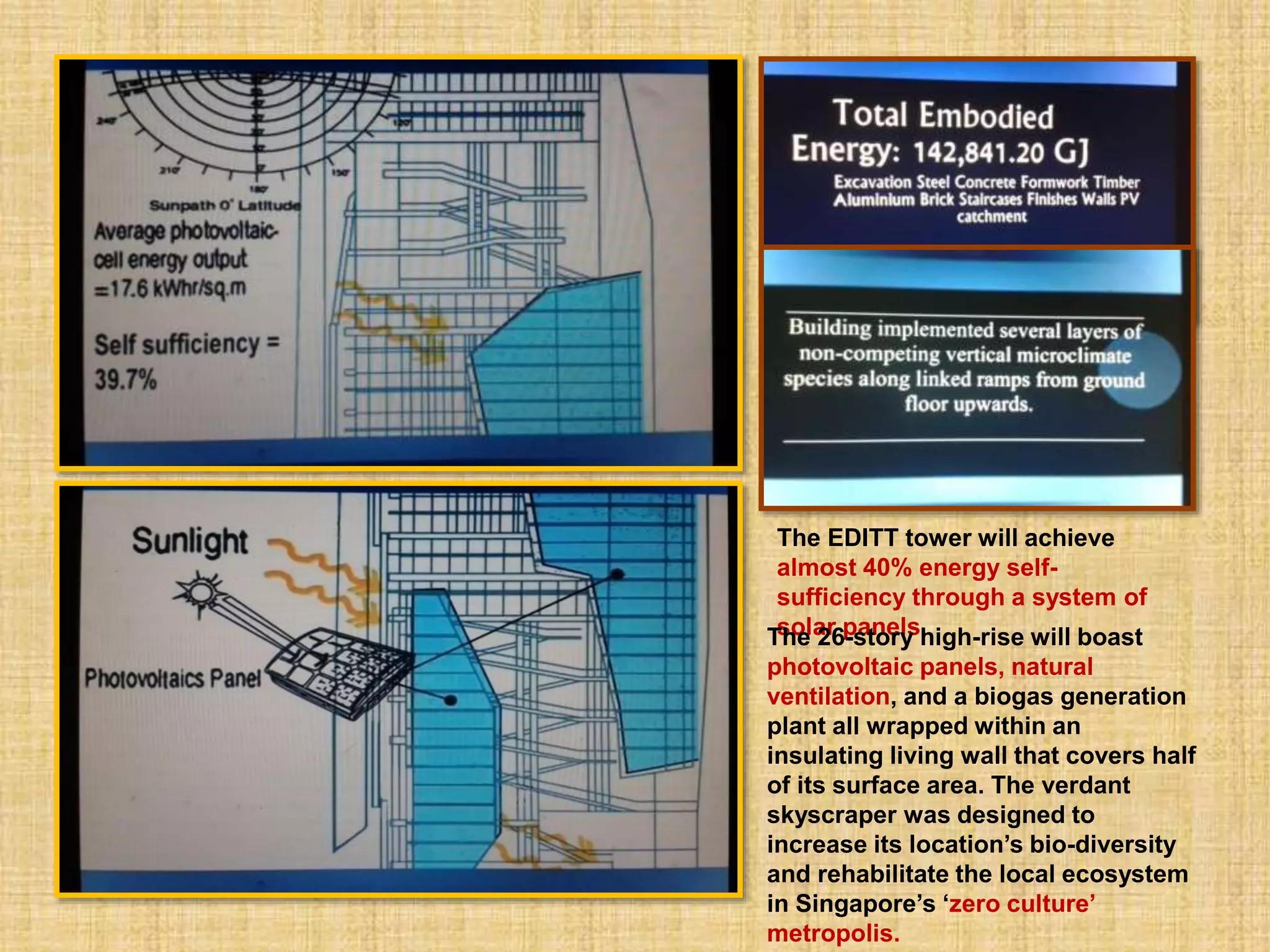 The EDITT tower will achieve
almost 40% energy self-
sufficiency through a system of
solar panels.The 26-story high-rise will boast
photovoltaic panels, natural
ventilation, and a biogas generation
plant all wrapped within an
insulating living wall that covers half
of its surface area. The verdant
skyscraper was designed to
increase its location’s bio-diversity
and rehabilitate the local ecosystem
in Singapore’s ‘zero culture’
metropolis.
 
