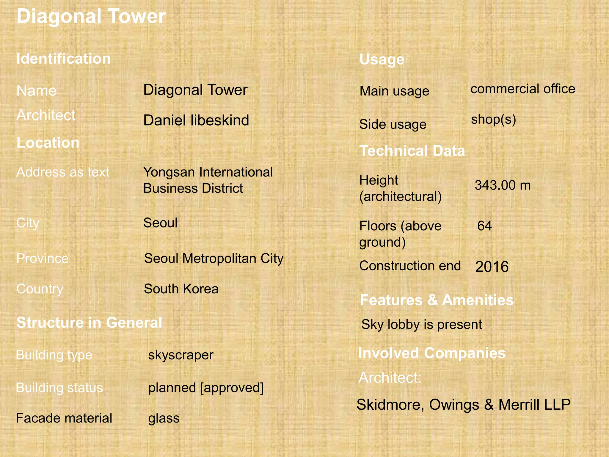 Diagonal Tower
Structure in General
skyscraperBuilding type
Building status planned [approved]
Facade material glass
Usage
Main usage commercial office
Side usage shop(s)
Location
Address as text Yongsan International
Business District
City Seoul
Province Seoul Metropolitan City
Country South Korea
Technical Data
Height
(architectural)
343.00 m
Floors (above
ground)
64
Construction end 2016
Involved Companies
Architect:
Skidmore, Owings & Merrill LLP
Features & Amenities
Sky lobby is present
Identification
Name Diagonal Tower
Daniel libeskindArchitect
 