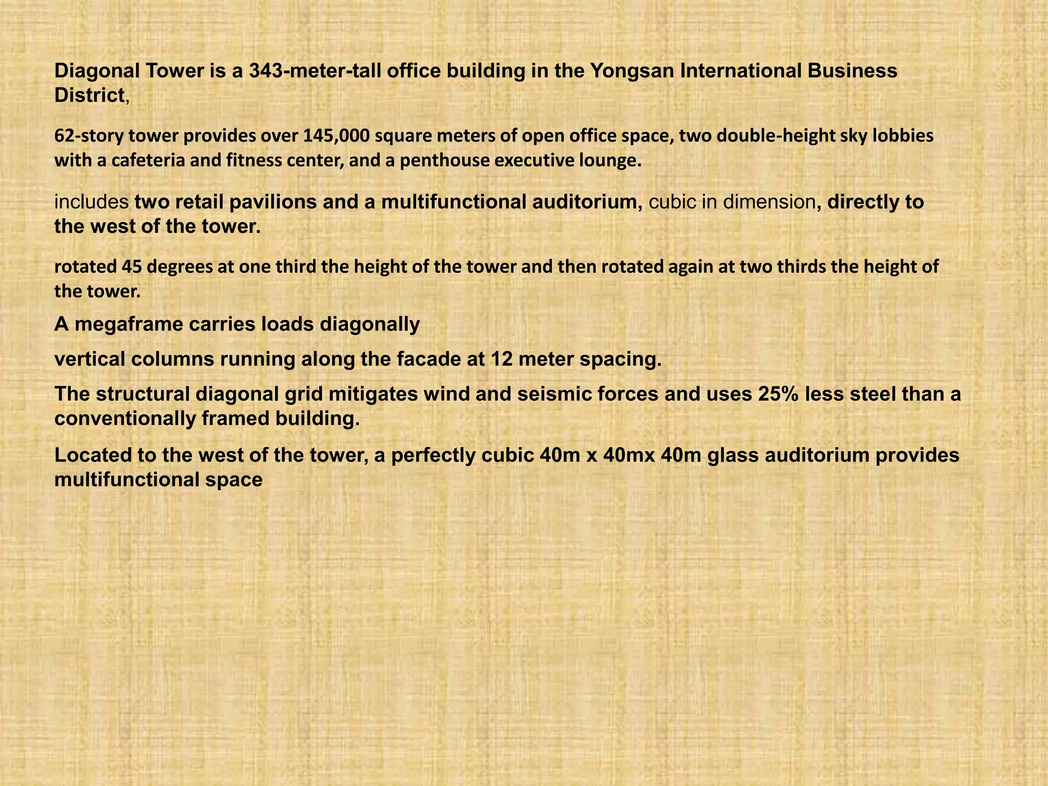 Diagonal Tower is a 343-meter-tall office building in the Yongsan International Business
District,
62-story tower provides over 145,000 square meters of open office space, two double-height sky lobbies
with a cafeteria and fitness center, and a penthouse executive lounge.
includes two retail pavilions and a multifunctional auditorium, cubic in dimension, directly to
the west of the tower.
rotated 45 degrees at one third the height of the tower and then rotated again at two thirds the height of
the tower.
A megaframe carries loads diagonally
vertical columns running along the facade at 12 meter spacing.
The structural diagonal grid mitigates wind and seismic forces and uses 25% less steel than a
conventionally framed building.
Located to the west of the tower, a perfectly cubic 40m x 40mx 40m glass auditorium provides
multifunctional space
 