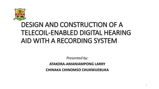 DESIGN AND CONSTRUCTION OF A
TELECOIL-ENABLED DIGITAL HEARING
AID WITH A RECORDING SYSTEM
Presented by:
ATAKORA-AMANIAMPONG LARRY
CHINAKA CHINOMSO CHUKWUEBUKA
1
 