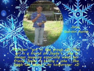 Another “girl”in the group xD .This
girl is a friend of Jayde’s , she is
always laughing especially when her
friend Jayde is telling a joke . She
laugh like there’s no tomorrow. xD
James
Querobin Ayaton
 